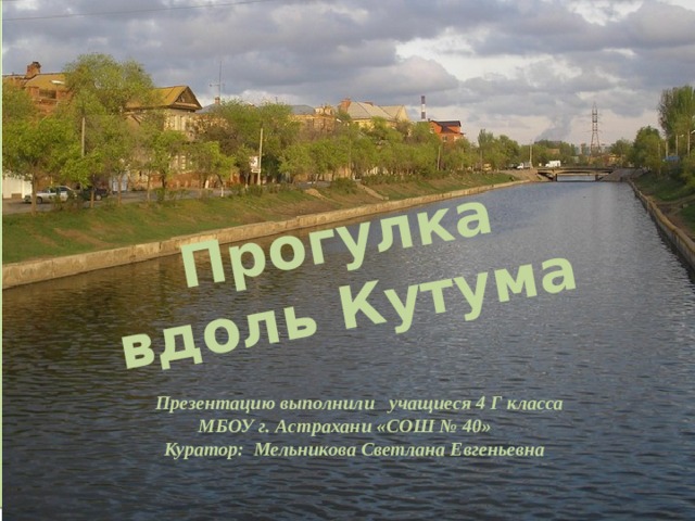 Прогулка вдоль Кутума                      Презентацию выполнили учащиеся 4 Г класса МБОУ г. Астрахани «СОШ № 40»  Куратор: Мельникова Светлана Евгеньевна