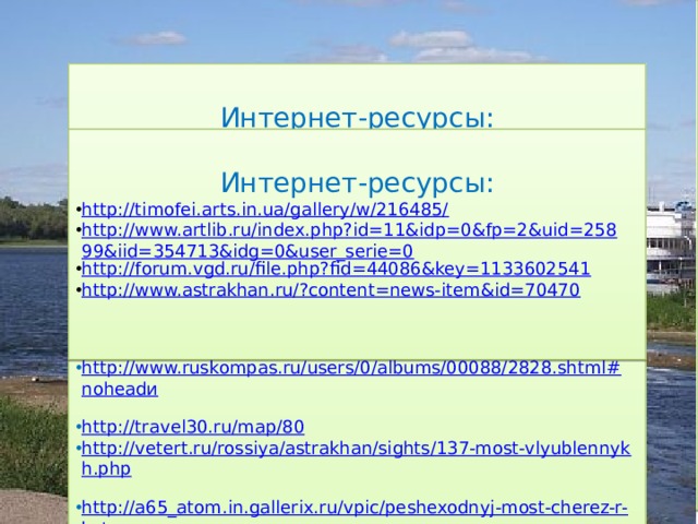 Интернет-ресурсы: http://fish.gov.ru/presscentre/news/Pages/%D0%BD%D0%BE%D0% B2%D0%BE%D1%81%D1%82%D1%8C009936.aspx  http://sobory.ru/photo/?photo=136182 http://artnow.ru/ru/gallery/3/16298/picture/0/524435.html http://asip.ru/page.php?id=567#.VAinGPl_spk  http://garanin.dreamwidth.org/467126.html  http://photo.qip.ru/users/vtroia.fotoplenka/140262817/all/?mode=large  http://igorab.moifoto.ru/155132/f5137130?in_separate_window http://www.ruskompas.ru/users/0/albums/00088/2828.shtml#noheadи  http://travel30.ru/map/80  http://vetert.ru/rossiya/astrakhan/sights/137-most-vlyublennykh.php  http://a65_atom.in.gallerix.ru/vpic/peshexodnyj-most-cherez-r-kutum-  http://www.ashkimsin.ru/chayxana/lofiversion/index.php/.../t1353.html  Интернет-ресурсы: http://timofei.arts.in.ua/gallery/w/216485/ http://www.artlib.ru/index.php?id=11&idp=0&fp=2&uid=25899&iid=354713&idg=0&user_serie=0 http://forum.vgd.ru/file.php?fid=44086&key=1133602541  http://www.astrakhan.ru/?content=news-item&id=70470