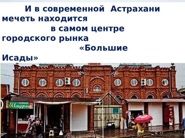 Недалеко от моста, на одном из берегов Кутума – Иоанно-Предтеченский монастырь (1 688 г.)                                                                                               Близ мечети бойко идёт торговля. Так выглядел берег Кутума более 100 лет назад.    И в современной Астрахани мечеть находится  в самом центре городского рынка  «Большие Исады» На противоположном берегу – «Красная мечеть»  (1 894 г.).