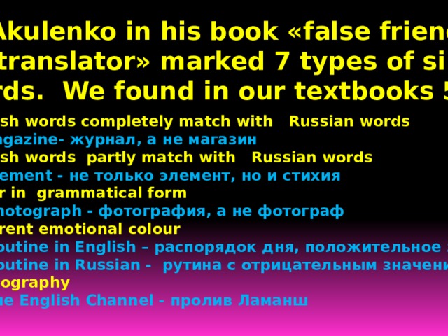  B. Akulenko in his book «false friends  of translator» marked 7 types of similar  words. We found in our textbooks 5. English words completely match with Russian words  Magazine- журнал, а не магазин English words partly match with Russian words  Element - не только элемент, но и стихия Differ in grammatical form  Photograph - фотография, а не фотограф Different emotional colour  Routine in English – распорядок дня, положительное значение  Routine in Russian - рутина с отрицательным значением In geography  Tнe English Channel - пролив Ламанш 
