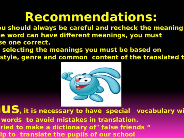 Recommendations:  1) You should always be careful and recheck the meaning 2) One word can have different meanings, you must choose one correct.  3) In selecting the meanings you must be based on  the style, genre and common content of the translated text.     Thus , it is necessary to have special vocabulary with false words to avoid mistakes in translation. So I tried to make a dictionary of
