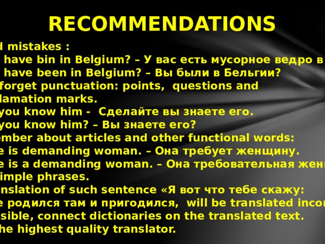  RECOMMENDATIONS  1. Avoid mistakes :  You have bin in Belgium? – У вас есть мусорное ведро в Бельгии?  You have been in Belgium? – Вы были в Бельгии? 2.Don't forget punctuation: points, questions and  exclamation marks.  Do you know him - Сделайте вы знаете его.  Do you know him? – Вы знаете его? 3. Remember about articles and other functional words:  She is demanding woman. – Она требует женщину.  She is а demanding woman. – Она требовательная женщина. 4. Use simple phrases.  Translation of such sentence «Я вот что тебе скажу:  где родился там и пригодился, will be translated incorrectly. 5. If possible, connect dictionaries on the translated text. 6. Use the highest quality translator. 