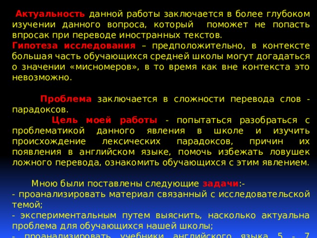  Актуальность данной работы заключается в более глубоком изучении данного вопроса, который поможет не попасть впросак при переводе иностранных текстов. Гипотеза исследования – предположительно, в контексте большая часть обучающихся средней школы могут догадаться о значении «мисномеров», в то время как вне контекста это невозможно.  Проблема заключается в сложности перевода слов - парадоксов.  Цель моей работы - попытаться разобраться с проблематикой данного явления в школе и изучить происхождение лексических парадоксов, причин их появления в английском языке, помочь избежать ловушек ложного перевода, ознакомить обучающихся с этим явлением.  Мною были поставлены следующие задачи :- - проанализировать материал связанный с исследовательской темой; - экспериментальным путем выяснить, насколько актуальна проблема для обучающихся нашей школы; - проанализировать учебники английского языка 5 - 7 классов , с целью нахождения лексических парадоксов; - разработать рекомендации для обучающихся; - Познакомить обучающихся с лексическими парадоксами. 