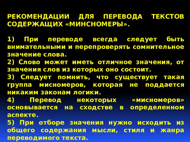 РЕКОМЕНДАЦИИ ДЛЯ ПЕРЕВОДА ТЕКСТОВ СОДЕРЖАЩИХ «МИНСНОМЕРЫ».  1) При переводе всегда следует быть внимательными и перепроверять сомнительное значение словa. 2) Слово может иметь отличное значения, от значения слов из которых оно состоит. 3) Следует помнить, что существует такая группа мисномеров, которая не поддается никаким законам логики. 4) Перевод некоторых «мисномеров» основывается на сходстве в определенном аспекте. 5) При отборе значения нужно исходить из общего содержания мысли, стиля и жанра переводимого текста.  Таким образом следует знакомить ОБУЧАЮЩИХСЯ С «МИСНОМЕРАМИ», чтобы избежать глупых ошибок. 