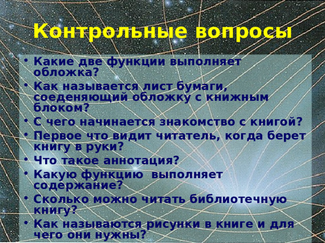 Контрольные вопросы Какие две функции выполняет обложка? Как называется лист бумаги, соеденяющий обложку с книжным блоком? С чего начинается знакомство с книгой? Первое что видит читатель, когда берет книгу в руки? Что такое аннотация? Какую функцию выполняет содержание? Сколько можно читать библиотечную книгу? Как называются рисунки в книге и для чего они нужны? 