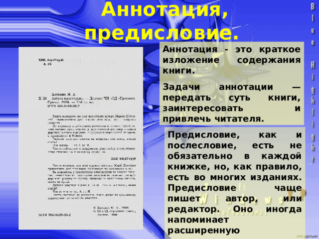 Аннотация, предисловие. Аннотация - это краткое изложение содержания книги. Задачи аннотации — передать суть книги, заинтересовать и привлечь читателя. Предисловие, как и послесловие, есть не обязательно в каждой книжке, но, как правило, есть во многих изданиях. Предисловие чаще пишет автор, или редактор. Оно иногда напоминает расширенную аннотацию. 