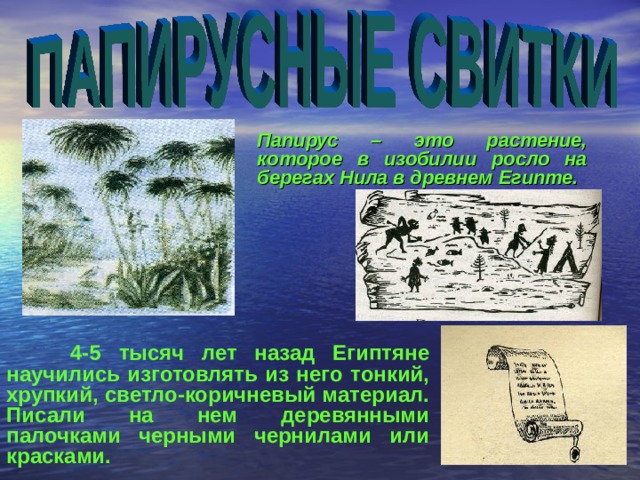   Папирус – это растение, которое в изобилии росло на берегах Нила в древнем Египте.   4-5 тысяч лет назад Египтяне научились изготовлять из него тонкий, хрупкий, светло-коричневый материал. Писали на нем деревянными палочками черными чернилами или красками.  