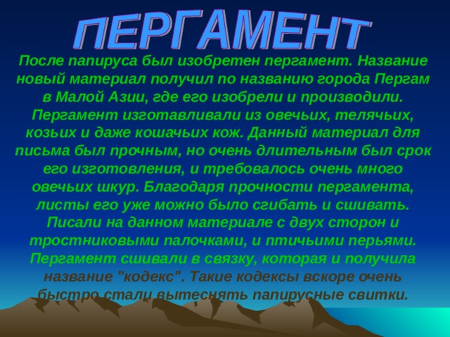  После папируса был изобретен пергамент. Название новый материал получил по названию города Пергам в Малой Азии, где его изобрели и производили. Пергамент изготавливали из овечьих, телячьих, козьих и даже кошачьих кож. Данный материал для письма был прочным, но очень длительным был срок его изготовления, и требовалось очень много  овечьих шкур. Благодаря прочности пергамента, листы его уже можно было сгибать и сшивать. Писали на данном материале с двух сторон и тростниковыми палочками, и птичьими перьями.  Пергамент сшивали в связку, которая и получила название 