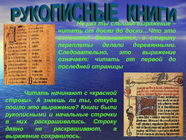  Не раз ты слышал выражение – читать от доски до доски…Что это означает? Оказывается, в старину переплеты делали деревянными. Следовательно, это выражение означает: читать от первой до последней страницы  Читать начинают с «красной строки». А знаешь ли ты, откуда пошло это выражение? Книги были рукописными и начальные строчки в них раскрашивались. Строку давно не раскрашивают, а выражение сохранилось. 