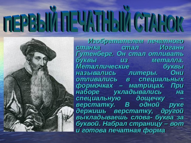   Изобретателем печатного станка стал Иоганн Гутенберг. Он стал отливать буквы из металла. Металлические буквы назывались литеры. Они отливались в специальных формочках – матрицах. При наборе укладывались на специальную дощечку – верстатку. В одной руке держишь верстатку, другой выкладываешь слова- буква за буквой. Набрал страницу – вот и готова печатная форма 