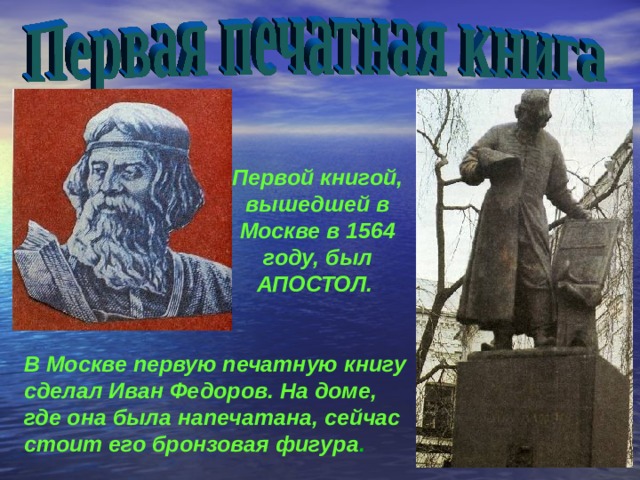 Первой книгой, вышедшей в Москве в 1564 году, был АПОСТОЛ. В Москве первую печатную книгу сделал Иван Федоров. На доме, где она была напечатана, сейчас стоит его бронзовая фигура . 