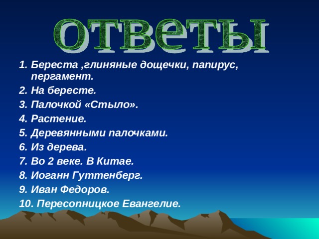 1. Береста ,глиняные дощечки, папирус, пергамент. 2. На бересте. 3. Палочкой «Стыло». 4. Растение. 5. Деревянными палочками. 6. Из дерева. 7. Во 2 веке. В Китае. 8. Иоганн Гуттенберг. 9. Иван Федоров. 10. Пересопницкое Евангелие. 