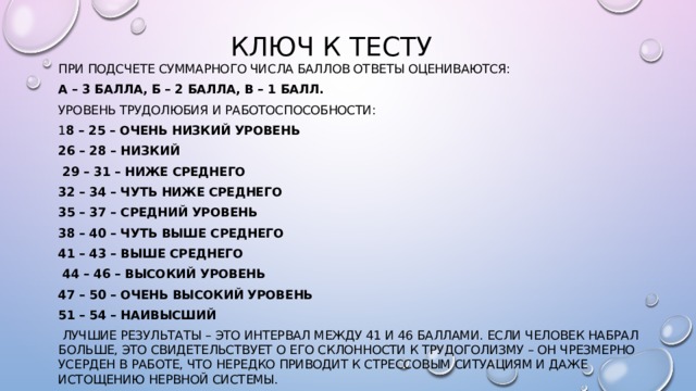 Ключ к тесту При подсчете суммарного числа баллов ответы оцениваются: А – 3 балла, Б – 2 балла, В – 1 балл. Уровень трудолюбия и работоспособности: 1 8 – 25 – очень низкий уровень 26 – 28 – низкий  29 – 31 – ниже среднего 32 – 34 – чуть ниже среднего 35 – 37 – средний уровень 38 – 40 – чуть выше среднего 41 – 43 – выше среднего  44 – 46 – высокий уровень 47 – 50 – очень высокий уровень 51 – 54 – наивысший  Лучшие результаты – это интервал между 41 и 46 баллами. Если человек набрал больше, это свидетельствует о его склонности к трудоголизму – он чрезмерно усерден в работе, что нередко приводит к стрессовым ситуациям и даже истощению нервной системы. 