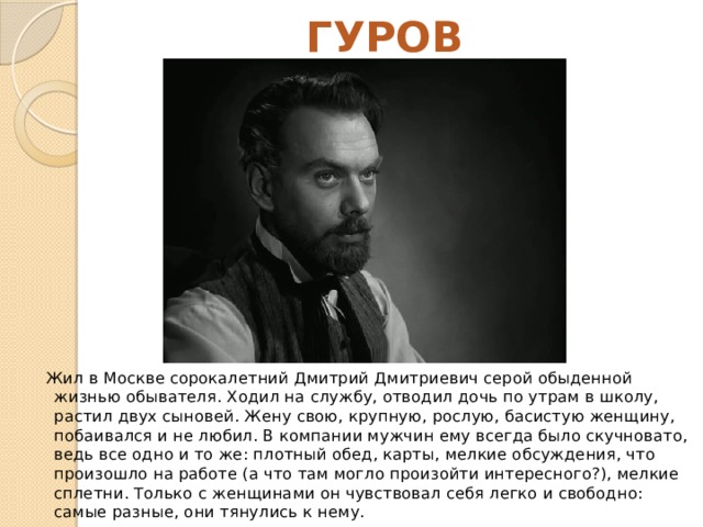 ГУРОВ Жил в Москве сорокалетний Дмитрий Дмитриевич серой обыденной жизнью обывателя. Ходил на службу, отводил дочь по утрам в школу, растил двух сыновей. Жену свою, крупную, рослую, басистую женщину, побаивался и не любил. В компании мужчин ему всегда было скучновато, ведь все одно и то же: плотный обед, карты, мелкие обсуждения, что произошло на работе (а что там могло произойти интересного?), мелкие сплетни. Только с женщинами он чувствовал себя легко и свободно: самые разные, они тянулись к нему. 