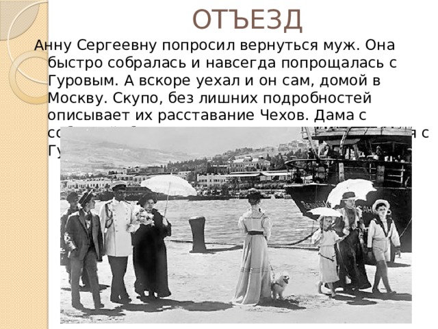 ОТЪЕЗД Анну Сергеевну попросил вернуться муж. Она быстро собралась и навсегда попрощалась с Гуровым. А вскоре уехал и он сам, домой в Москву. Скупо, без лишних подробностей описывает их расставание Чехов. Дама с собачкой больше никогда сможет встретиться с Гуровым. 