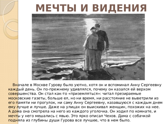 МЕЧТЫ И ВИДЕНИЯ  Вначале в Москве Гурову было уютно, хотя он и вспоминал Анну Сергеевну каждый день. Он по-прежнему удивлялся, почему он казался ей верхом совершенства. Он стал как-то «приземляться»: читал презираемые московские газеты, больше ел, но ни время, ни расстояние не выветрили из его памяти ни прогулок, ни саму Анну Сергеевну, казавшуюся с каждым днем ему лучше и лучше. Даже на улицах он выискивал женщин, похожих на нее. А дома она смотрела на него из каждого уголочка. Он ходил по комнате, и мечты у него мешались с явью. Это ярко описал Чехов. Дама с собачкой подняла из глубины души Гурова все лучшее, что в нем было. 