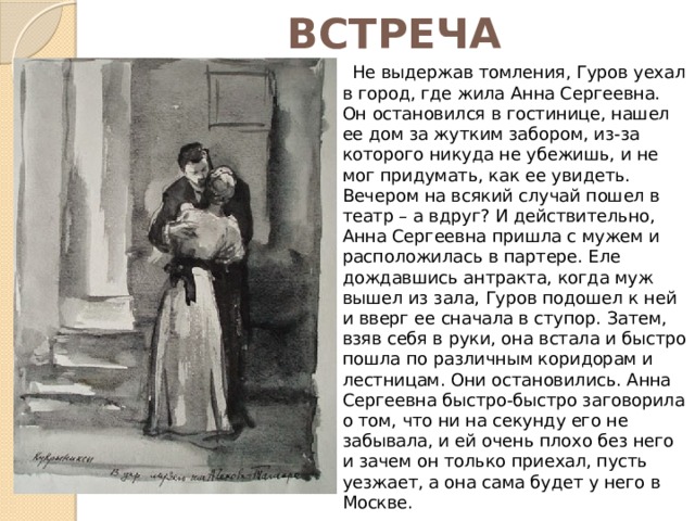 ВСТРЕЧА  Не выдержав томления, Гуров уехал в город, где жила Анна Сергеевна. Он остановился в гостинице, нашел ее дом за жутким забором, из-за которого никуда не убежишь, и не мог придумать, как ее увидеть. Вечером на всякий случай пошел в театр – а вдруг? И действительно, Анна Сергеевна пришла с мужем и расположилась в партере. Еле дождавшись антракта, когда муж вышел из зала, Гуров подошел к ней и вверг ее сначала в ступор. Затем, взяв себя в руки, она встала и быстро пошла по различным коридорам и лестницам. Они остановились. Анна Сергеевна быстро-быстро заговорила о том, что ни на секунду его не забывала, и ей очень плохо без него и зачем он только приехал, пусть уезжает, а она сама будет у него в Москве. 