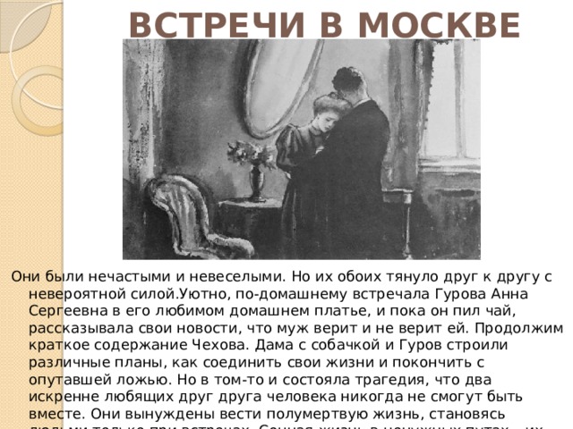 ВСТРЕЧИ В МОСКВЕ Они были нечастыми и невеселыми. Но их обоих тянуло друг к другу с невероятной силой.Уютно, по-домашнему встречала Гурова Анна Сергеевна в его любимом домашнем платье, и пока он пил чай, рассказывала свои новости, что муж верит и не верит ей. Продолжим краткое содержание Чехова. Дама с собачкой и Гуров строили различные планы, как соединить свои жизни и покончить с опутавшей ложью. Но в том-то и состояла трагедия, что два искренне любящих друг друга человека никогда не смогут быть вместе. Они вынуждены вести полумертвую жизнь, становясь людьми только при встречах. Сонная жизнь в ненужных путах – их повседневный удел. Это повествует о большой любви, которая дается не каждому и только один раз в жизни. 