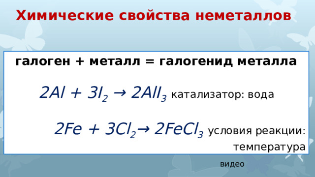 Химические свойства неметаллов галоген + металл = галогенид металла 2Al + 3I 2 → 2AlI 3  катализатор: вода 2Fe + 3Cl 2 → 2FeCl 3  условия реакции: температура видео 