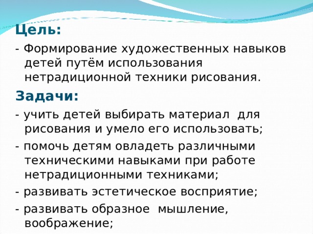 Цель: - Формирование художественных навыков детей путём использования нетрадиционной техники рисования. Задачи: - учить детей выбирать материал для рисования и умело его использовать; - помочь детям овладеть различными техническими навыками при работе нетрадиционными техниками; - развивать эстетическое восприятие; - развивать образное мышление, воображение; - развивать мелкую моторику рук. 