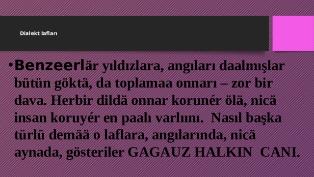    Dialekt lafları     Benzeerl är yıldızlara, angıları daalmışlar bütün göktä, da toplamaa onnarı – zor bir dava. Herbir dildä onnar korunér ölä, nicä insan koruyér en paalı varlıını. Nasıl başka türlü demää o laflara, angılarında, nicä aynada, gösteriler GAGAUZ HALKIN CANI. 