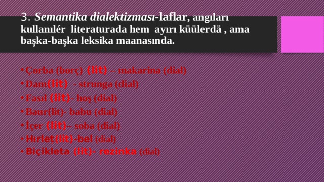 3. Semantika dialektizması- laflar , angıları kullanılér literaturada hem ayırı küülerd ä , ama başka-başka leksika maanasında.   Çorba (borç) (lit) – makarina (dial) Dam (lit) - strunga (dial) Fasıl (lit) - hoş (dial) Baur(lit)- babu (dial) İçer (lit) – soba (dial) Hırleț (lit) -bel (dial) Biçikleta (lit)- rezinka (dial)     
