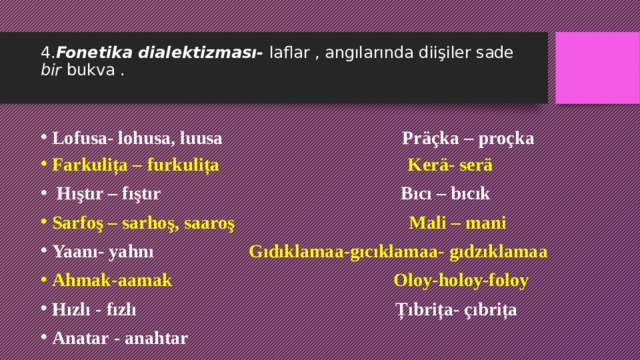 4. Fonetika dialektizması- laflar , angılarında diişiler sade bir bukva .   Lofusa- lohusa, luusa Präçka – proçka Farkulița – furkulița Kerä- serä  Hıştır – fıştır Bıcı – bıcık Sarfoş – sarhoş, saaroş Mali – mani Yaanı- yahnı Gıdıklamaa-gıcıklamaa- gıdzıklamaa Ahmak-aamak Oloy-holoy-foloy Hızlı - fızlı Țıbrița- çıbrița Anatar - anahtar  