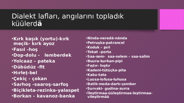 Dialekt lafları, angılarını topladık küülerd ä Kırk kaşık (yortu)-kırk meçik- kırk ayoz Fasıl –hoş Dop-dolu - lemberdek Yolcaaz – pateka Dübüdüz -fit Hırle ţ -bel Çekiç - çokan Sarhoş -saaroş-sarfoş Biçikleta-rezinka-yalaspet Borkan – kavanoz-banka Ninda-neredä-nända Petruşka-patrancel Koduk – pıri Tokat –porta Saa-sem- saa-selem – saa-salim Buura-kurkan-pipi Fıştır- hıştır Kadeni-tütüçka-pita Kaku-tata Luusa-lofusa-luhusa Batik-moda-dartı-çember Survaki- gudina-zurra İleştirmaa-üüleştirmaa-leştirmaa- vileştirmää 