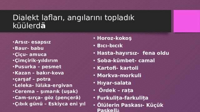 Dialekt lafları, angılarını topladık küülerd ä Horoz-kokoş Bıcı-bıcık Hasta-hayırsız- fena oldu Soba-kümbet- camal Kartofi- kartoli Morkva-morkuli Hıyar-salata  Ördek – rața Furkulița-farkulița Ölülerin Paskası- Küçük Paskell ä Arsız- esapsız Baur- babu Çiçu- amuca Çimçirik-yıldırım Pusurka – pesmet Kazan – bakır-kova çarşaf – potra Leleka- lül ä ka-ergivan Cerema – şımarık (uşak) Cam-sırça- göz (pençerä) Çıbık günü – Eskiyca eni yıl  