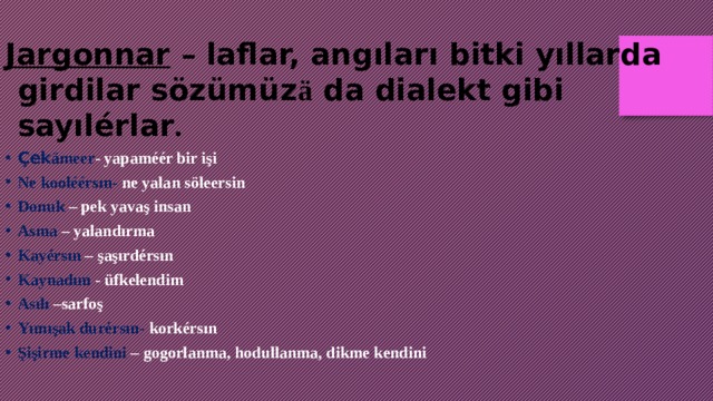 Jargonnar – laflar, angıları bitki yıllarda girdilar sözümüz ä da dialekt gibi sayılérlar .  Çek ämeer - yapaméér bir işi Ne kooléérsın- ne yalan söleersin Donuk – pek yavaş insan Asma – yalandırma Kayérsın – şaşırdérsın Kaynadım - üfkelendim Asılı –sarfoş Yımışak durérsın- korkérsın Şişirme kendini – gogorlanma, hodullanma, dikme kendini 