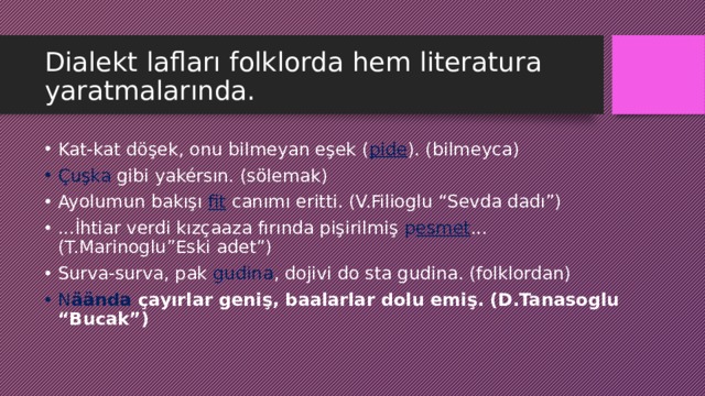 Dialekt lafları folklorda hem literatura yaratmalarında. Kat-kat döşek, onu bilmeyan eşek ( pide ). (bilmeyca) Çuşka gibi yakérsın. (sölemak) Ayolumun bakışı fit  canımı eritti. (V.Filioglu “Sevda dadı”) ...İhtiar verdi kızçaaza fırında pişirilmiş p esmet ... (T.Marinoglu”Eski adet”) Surva-surva, pak gudina , dojivi do sta gudina. (folklordan) N äända çayırlar geniş, baalarlar dolu emiş. (D.Tanasoglu “Bucak”) 