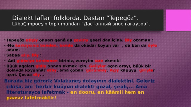 Dialekt lafları folklorda. Dastan “Tepegöz”. LübaÇimpoeşin toplumundan “Дастанный эпос гагаузов”. Tepegöz etişiy onnarı gen ä da çeviriy geeri daa için ä . Diy ozaman : -Ne korkıysınız benden, bende da okadar koyun var , da b ä n da öyle adam. Sabaa olıy. Diy : -Adi gideciyz benimnen biriniz, vereyim sıze ekmek! Büük agaları gidiy onnan ekmek için. Geliylar açan orayı, büük bir dolayda koyunnar otlıy , ama çoban görünmiy . Açıy kapuyu, giriyla r ıçeri. Çocaa diy ... Burada biz göreriz Valakaneş dolayının dialektini. Geleriz çıkışa, ani herbir küüyün dialekti gözäl, şıralı,... Ama literaturayca lafetmäk - en dooru, en käämil hem en paasız lafetmäktir!   