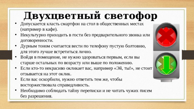 Двухцветный светофор Допускается класть смартфон на стол в общественных местах (например в кафе). Некультурно приходить в гости без предварительного звонка или договоренности. Дурным тоном считается вести по телефону пустую болтовню, для этого лучше встретиться лично. Войдя в помещение, не нужно здороваться первым, если вы старше остальных по возрасту или выше по положению. Если кто-то некрасиво окликает вас, например «Эй, ты!», не стоит отзывается на этот оклик. Если вас оскорбили, нужно ответить тем же, чтобы восторжествовала справедливость. Необходимо соблюдать тайну переписки и не читать чужих писем без разрешения.   