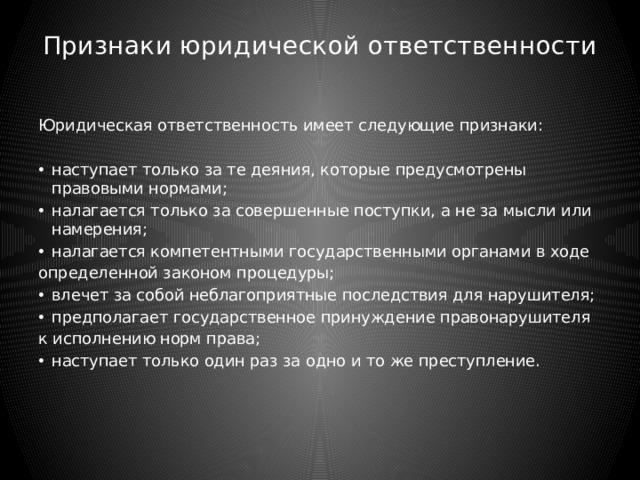 Признаки юридической ответственности   Юридическая ответственность имеет следующие признаки: наступает только за те деяния, которые предусмотрены правовыми нормами; налагается только за совершенные поступки, а не за мысли или намерения; налагается компетентными государственными органами в ходе определенной законом процедуры; влечет за собой неблагоприятные последствия для нарушителя; предполагает государственное принуждение правонарушителя к исполнению норм права; наступает только один раз за одно и то же преступление. 