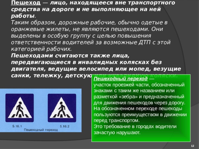 Пешеход  — лицо, находящееся вне транспортного средства на дороге и не выполняющее на ней работы .  Таким образом, дорожные рабочие, обычно одетые в оранжевые жилеты, не являются пешеходами. Они выделены в особую группу с целью повышения ответственности водителей за возможные ДТП с этой категорией рабочих.  Пешеходами считаются также лица, передвигающиеся в инвалидных колясках без двигателя, ведущие велосипед или мопед, везущие санки, тележку, детскую или инвалидную коляски. Пешеходный переход — участок проезжей части, обозначенный знаками с таким же названием или разметкой «зебра» и предназначенный для движения пешеходов через дорогу. На обозначенном переходе пешеходы пользуются преимуществом в движении перед транспортом. Это требование в городах водители зачастую нарушают.  