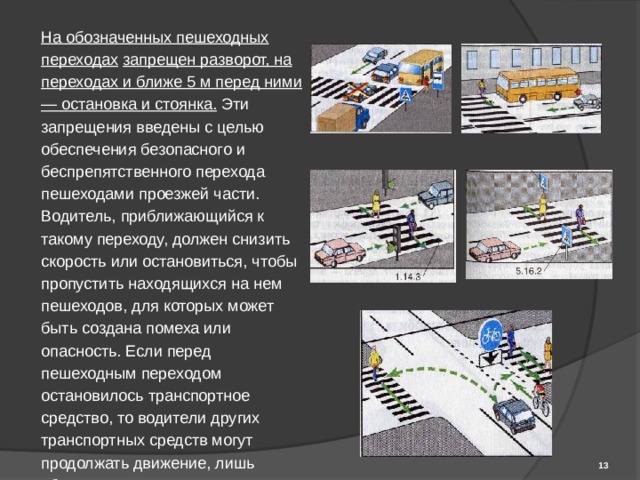 На обозначенных пешеходных переходах  запрещен разворот, на переходах и ближе 5 м перед ними — остановка и стоянка. Эти запрещения введены с целью обеспечения безопасного и беспрепятственного перехода пешеходами проезжей части. Водитель, приближающийся к такому переходу, должен снизить скорость или остановиться, чтобы пропустить находящихся на нем пешеходов, для которых может быть создана помеха или опасность. Если перед пешеходным переходом остановилось транспортное средство, то водители других транспортных средств могут продолжать движение, лишь убедившись, что перед остановившимся транспортным средством нет пешеходов.  