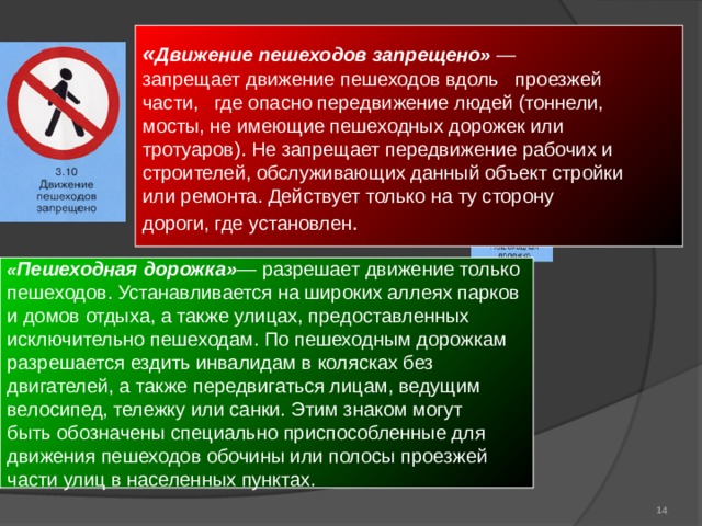 « Движение пешеходов запрещено» — запрещает движение пешеходов вдоль проезжей части, где опасно передвижение людей (тоннели, мосты, не имеющие пешеходных дорожек или тротуаров). Не запрещает передвижение рабочих и строителей, обслуживающих данный объект стройки или ремонта. Действует только на ту сторону дороги, где установлен . « Пешеходная дорожка» — разрешает движение только пешеходов. Устанавливается на широких аллеях парков и домов отдыха, а также улицах, предоставленных исключительно пешеходам. По пешеходным дорожкам разрешается ездить инвалидам в колясках без двигателей, а также передвигаться лицам, ведущим велосипед, тележку или санки. Этим знаком могут быть обозначены специально приспособленные для движения пешеходов обочины или полосы проезжей части улиц в населенных пунктах.  