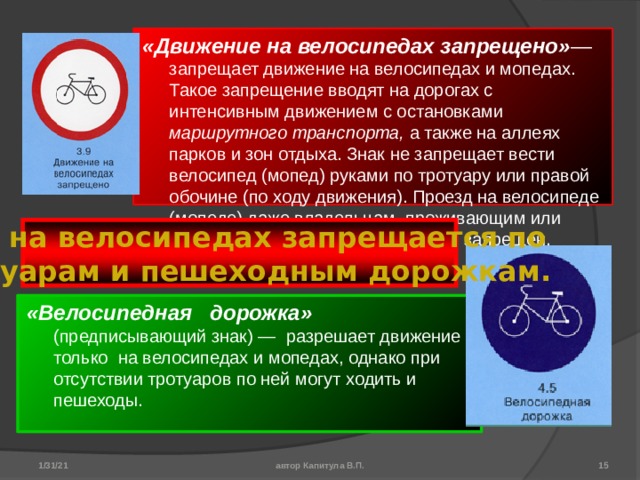 «Движение на велосипедах запрещено» — запрещает движение на велосипедах и мопедах. Такое запрещение вводят на дорогах с интенсивным движением с остановками маршрутного транспорта, а также на аллеях парков и зон отдыха. Знак не запрещает вести велосипед (мопед) руками по тротуару или правой обочине (по ходу движения). Проезд на велосипеде (мопеде) даже владельцам, проживающим или работающим в обозначенной зоне, запрещен. Езда на велосипедах запрещается по тротуарам и пешеходным дорожкам. «Велосипедная дорожка» (предписывающий знак) — разрешает движение только на велосипедах и мопедах, однако при отсутствии тротуаров по ней могут ходить и пешеходы. 1/31/21 автор Капитула В.П.  