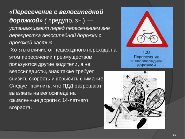 «Пересечение с велосипедной дорожкой» ( предупр. зн.) — устанавливают перед пересечением вне перекрестка велосипедной дорожки с проезжей частью.  Хотя в отличие от пешеходного перехода на этом пересечении преимуществом пользуются другие водители, а не велосипедисты, знак также требует снизить скорость и повысить внимание. Следует помнить, что ПДД разрешают выезжать на велосипеде на оживленные дороги с 14-летнего возраста.  