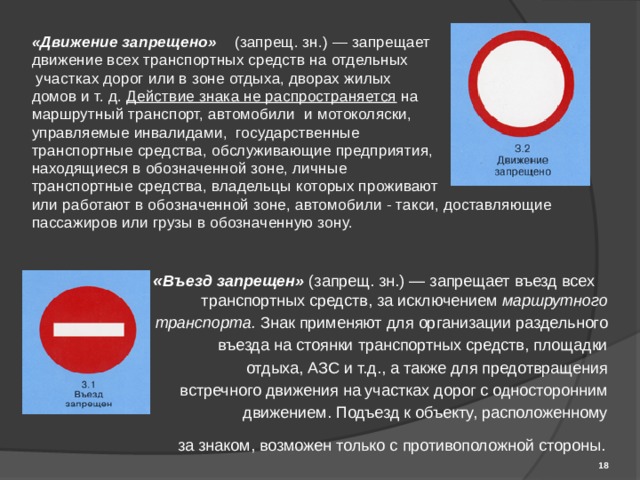 «Движение запрещено»  (запрещ. зн.) — запрещает движение всех транспортных средств на отдельных  участках дорог или в зоне отдыха, дворах жилых домов и т. д. Действие знака не распространяется на маршрутный транспорт, автомобили и мотоколяски, управляемые инвалидами, государственные транспортные средства, обслуживающие предприятия, находящиеся в обозначенной зоне, личные транспортные средства, владельцы которых проживают или работают в обозначенной зоне, автомобили - такси, доставляющие пассажиров или грузы в обозначенную зону. « Въезд запрещен»  (запрещ. зн.) — запрещает въезд всех транспортных средств, за исключением маршрутного транспорта. Знак применяют для организации раздельного въезда на стоянки транспортных средств, площадки отдыха, АЗС и т.д., а также для предотвращения встречного движения на участках дорог с односторонним движением. Подъезд к объекту, расположенному за знаком, возможен только с противоположной стороны.   