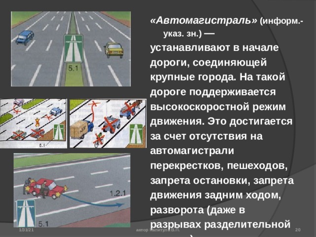 «Автомагистраль»  (информ.-указ. зн.) — устанавливают в начале дороги, соединяющей крупные города. На такой дороге поддерживается высокоскоростной режим движения. Это достигается за счет отсутствия на автомагистрали перекрестков, пешеходов, запрета остановки, запрета движения задним ходом, разворота (даже в разрывах разделительной полосы) и т.д. Знак допускает максимальную скорость движения до 110 км/ч (для легковых автомобилей и грузовых с разрешенной максимальной массой — до 3,5 т; у всех остальных видов транспортных средств — до 90 км/ч). Минимальная скорость на автомагистрали до 40 км/ч. 1/31/21 автор Капитула В.П.  