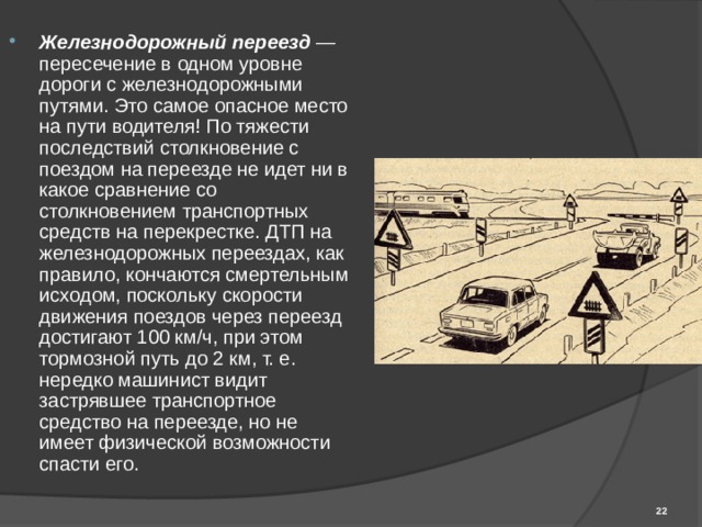 Железнодорожный переезд — пересечение в одном уровне дороги с железнодорожными путями. Это самое опасное место на пути водителя! По тяжести последствий столкновение с поездом на переезде не идет ни в какое сравнение со столкновением транспортных средств на перекрестке. ДТП на железнодорожных переездах, как правило, кончаются смертельным исходом, поскольку скорости движения поездов через переезд достигают 100 км/ч, при этом тормозной путь до 2 км, т. е. нередко машинист видит застрявшее транспортное средство на переезде, но не имеет физической возможности спасти его.  