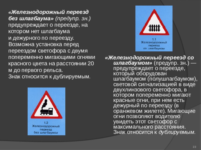          «Железнодорожный переезд со шлагбаумом» (предупр. зн.) — предупреждает о переезде, который оборудован шлагбаумом (полушлагбаумом), световой сигнализацией в виде двухлинзового светофора, в котором попеременно мигают красные огни, при нем есть дежурный по переезду (в оранжевом жилете). Мигающие огни позволяют водителю увидеть этот светофор с максимального расстояния. Знак относится к дублируемым .   « Железнодорожный переезд без шлагбаума» (предупр. зн.) предупреждает о переезде, на котором нет шлагбаума и дежурного по переезду. Возможна установка перед переездом светофора с двумя попеременно мигающими огнями красного цвета на расстоянии 20 м до первого рельса. Знак относится к дублируемым .  