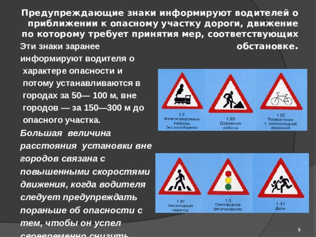 Предупреждающие знаки информируют водителей о приближении к опасному участку дороги, движение по которому требует принятия мер, соответствующих обстановке . Эти знаки заранее информируют водителя о  характере опасности и  потому устанавливаются в  городах за 50— 100 м, вне  городов — за 150—300 м до  опасного участка. Большая величина расстояния установки вне городов связана с повышенными скоростями движения, когда водителя следует предупреждать пораньше об опасности с тем, чтобы он успел своевременно снизить скорость, увеличить дистанцию, включить внешние световые приборы  и т. д.   