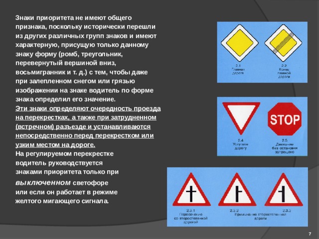 Знаки приоритета  не имеют общего признака, поскольку исторически перешли из других различных групп знаков и имеют характерную, присущую только данному знаку форму (ромб, треугольник, перевернутый вершиной вниз, восьмигранник и т. д.) с тем, чтобы даже при залепленном снегом или грязью изображении на знаке водитель по форме знака определил его значение. Эти знаки определяют очередность проезда на перекрестках, а также при затрудненном (встречном) разъезде и устанавливаются непосредственно перед перекрестком или узким местом на дороге.  На регулируемом перекрестке водитель руководствуется знаками приоритета только при выключенном  светофоре или если он работает в режиме желтого мигающего сигнала .    