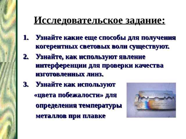 Исследовательское задание: Узнайте какие еще способы для получения когерентных световых волн существуют. Узнайте, как используют явление интерференции для проверки качества изготовленных линз. Узнайте как используют  «цвета побежалости» для  определения температуры  металлов при плавке 