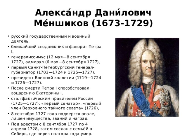 Алекса́ндр Дани́лович Ме́ншиков (1673-1729) русский государственный и военный деятель, ближайший сподвижник и фаворит Петра I, генералиссимус (12 мая—8 сентября 1727), адмирал (6 мая—8 сентября 1727), первый Санкт-Петербургский генерал-губернатор (1703—1724 и 1725—1727), президент Военной коллегии (1719—1724 и 1726—1727). После смерти Петра I способствовал воцарению Екатерины I, стал фактическим правителем России (1725—1727): «первый сенатор», «первый член Верховного тайного совета» (1726), 8 сентября 1727 года подвергся опале, лишён имущества, званий и наград. Под арестом с 8 сентября 1727 по 4 апреля 1728, затем сослан с семьёй в Сибирь, где через полтора года умер. 