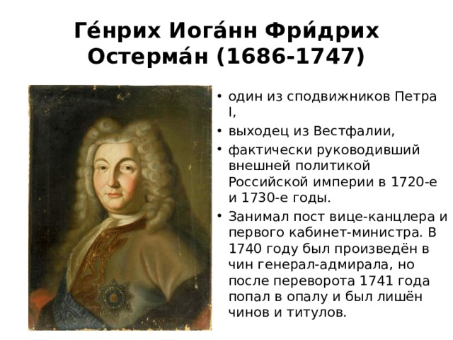 Ге́нрих Иога́нн Фри́дрих Остерма́н (1686-1747) один из сподвижников Петра I, выходец из Вестфалии, фактически руководивший внешней политикой Российской империи в 1720-е и 1730-е годы. Занимал пост вице-канцлера и первого кабинет-министра. В 1740 году был произведён в чин генерал-адмирала, но после переворота 1741 года попал в опалу и был лишён чинов и титулов. 