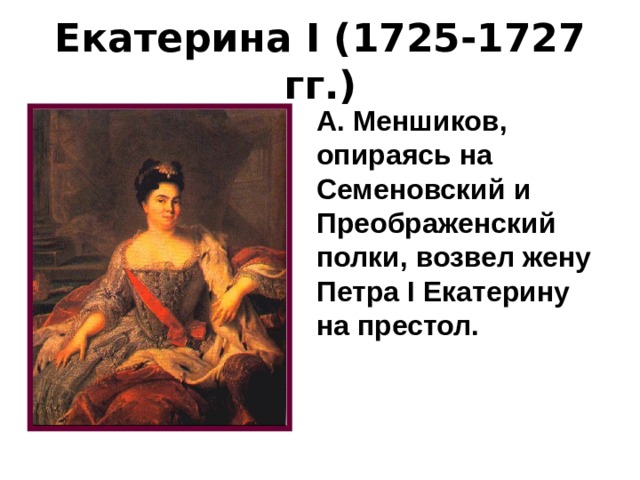 Екатерина I (1725-1727 гг.) А. Меншиков, опираясь на Семеновский и Преображенский полки, возвел жену Петра I Екатерину на престол. 