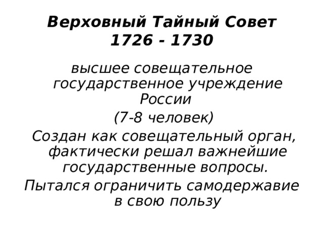 Верховный Тайный Совет  1726 - 1730 высшее совещательное государственное учреждение России  (7-8 человек)  Создан как совещательный орган, фактически решал важнейшие государственные вопросы. Пытался ограничить самодержавие в свою пользу 